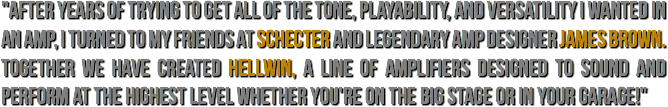 "After years of trying to get all of the tone, playability, and versatility I wanted in an amp, I turned to my friends at Schecter and legendary amp designer James Brown. Together we have created Hellwin, a line of amplifiers designed to sound and perform at the highest level whether you're on the big stage or in your garage!"